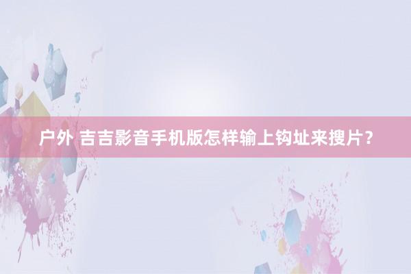 户外 吉吉影音手机版怎样输上钩址来搜片？