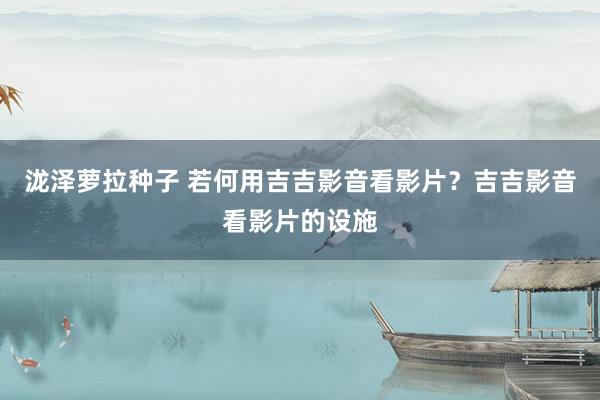 泷泽萝拉种子 若何用吉吉影音看影片？吉吉影音看影片的设施