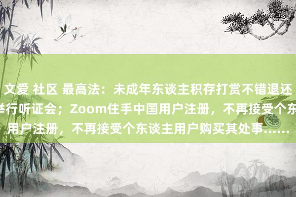 文爱 社区 最高法：未成年东谈主积存打赏不错退还；瑞幸回复摘牌，规划举行听证会；Zoom住手中国用户注册，不再接受个东谈主用户购买其处事......