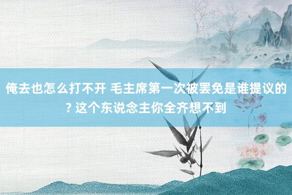 俺去也怎么打不开 毛主席第一次被罢免是谁提议的? 这个东说念主你全齐想不到