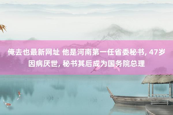 俺去也最新网址 他是河南第一任省委秘书， 47岁因病厌世， 秘书其后成为国务院总理