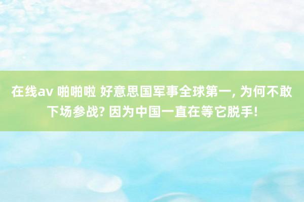 在线av 啪啪啦 好意思国军事全球第一， 为何不敢下场参战? 因为中国一直在等它脱手!