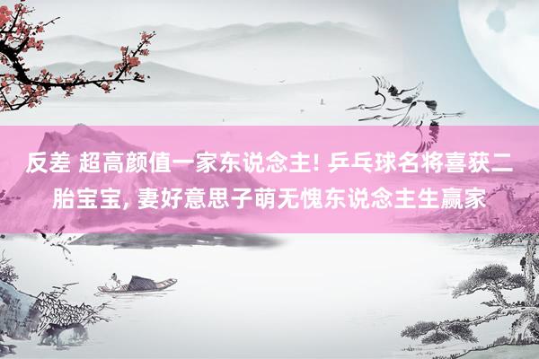 反差 超高颜值一家东说念主! 乒乓球名将喜获二胎宝宝， 妻好意思子萌无愧东说念主生赢家