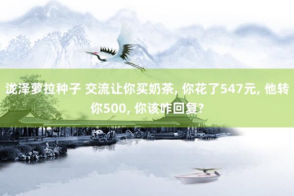 泷泽萝拉种子 交流让你买奶茶， 你花了547元， 他转你500， 你该咋回复?