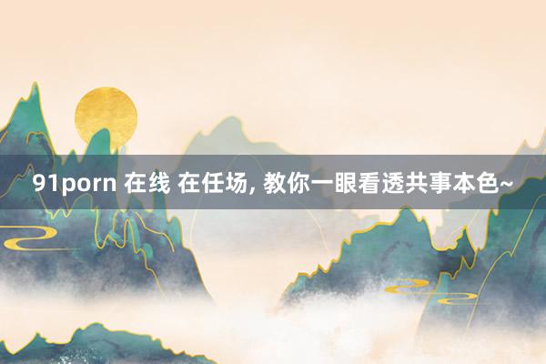 91porn 在线 在任场， 教你一眼看透共事本色~