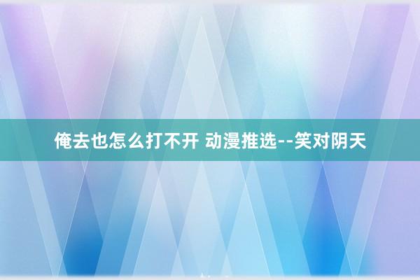 俺去也怎么打不开 动漫推选--笑对阴天