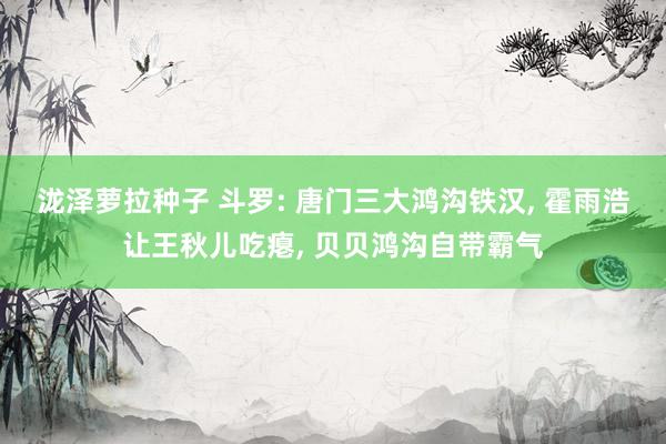 泷泽萝拉种子 斗罗: 唐门三大鸿沟铁汉， 霍雨浩让王秋儿吃瘪， 贝贝鸿沟自带霸气