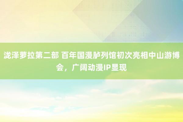 泷泽萝拉第二部 百年国漫胪列馆初次亮相中山游博会，广阔动漫IP显现