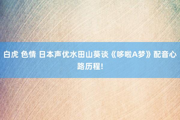 白虎 色情 日本声优水田山葵谈《哆啦A梦》配音心路历程!