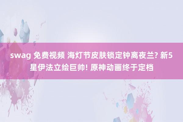 swag 免费视频 海灯节皮肤锁定钟离夜兰? 新5星伊法立绘巨帅! 原神动画终于定档