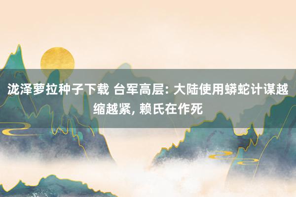 泷泽萝拉种子下载 台军高层: 大陆使用蟒蛇计谋越缩越紧， 赖氏在作死