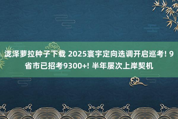 泷泽萝拉种子下载 2025寰宇定向选调开启巡考! 9省市已招考9300+! 半年屡次上岸契机
