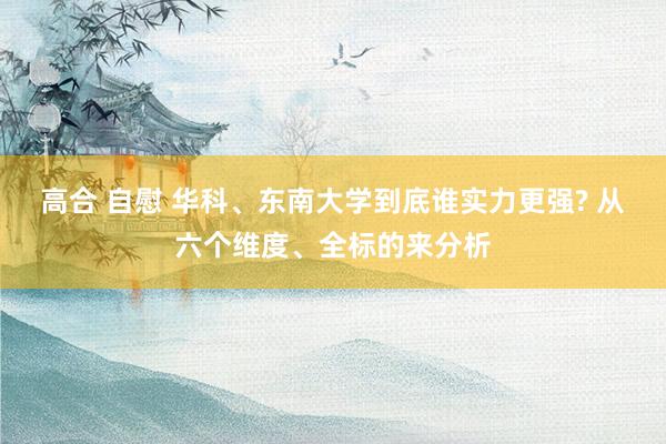 高合 自慰 华科、东南大学到底谁实力更强? 从六个维度、全标的来分析
