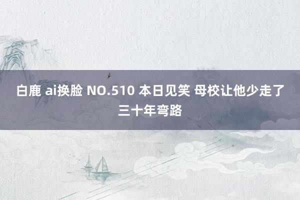 白鹿 ai换脸 NO.510 本日见笑 母校让他少走了三十年弯路