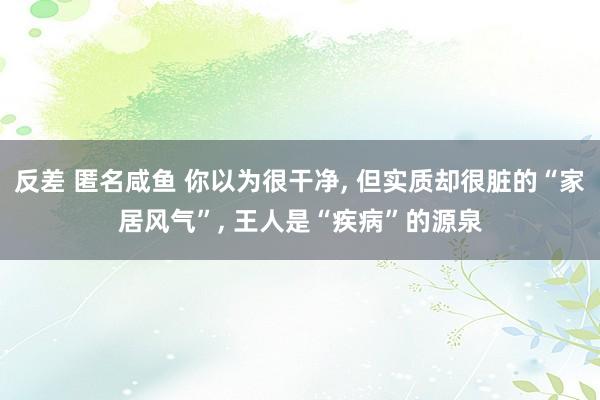 反差 匿名咸鱼 你以为很干净， 但实质却很脏的“家居风气”， 王人是“疾病”的源泉