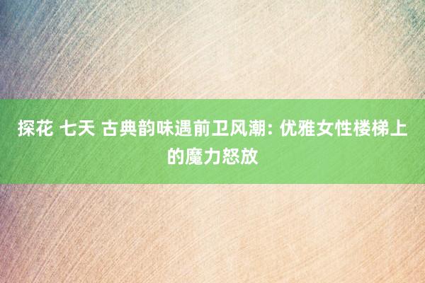 探花 七天 古典韵味遇前卫风潮: 优雅女性楼梯上的魔力怒放