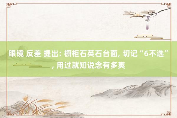 眼镜 反差 提出: 橱柜石英石台面， 切记“6不选”， 用过就知说念有多爽