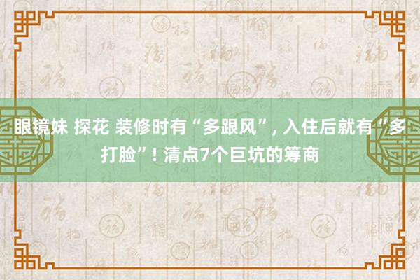 眼镜妹 探花 装修时有“多跟风”， 入住后就有“多打脸”! 清点7个巨坑的筹商
