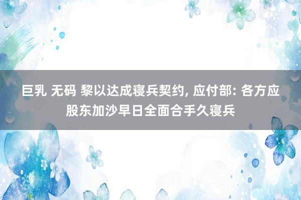 巨乳 无码 黎以达成寝兵契约， 应付部: 各方应股东加沙早日全面合手久寝兵