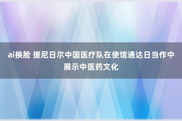 ai换脸 援尼日尔中国医疗队在使馆通达日当作中展示中医药文化