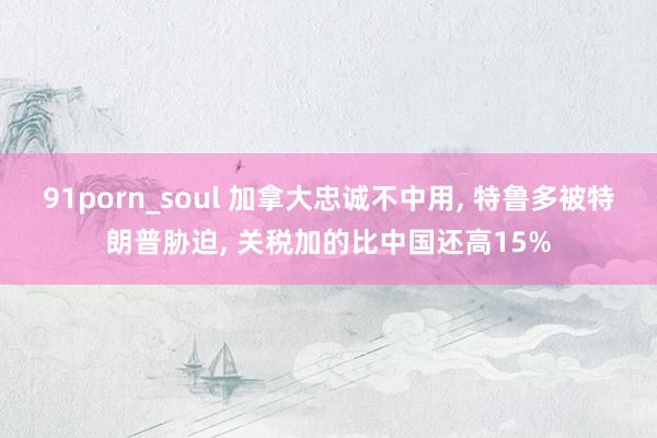 91porn_soul 加拿大忠诚不中用， 特鲁多被特朗普胁迫， 关税加的比中国还高15%
