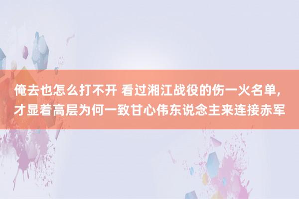俺去也怎么打不开 看过湘江战役的伤一火名单， 才显着高层为何一致甘心伟东说念主来连接赤军