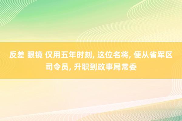 反差 眼镜 仅用五年时刻， 这位名将， 便从省军区司令员， 升职到政事局常委