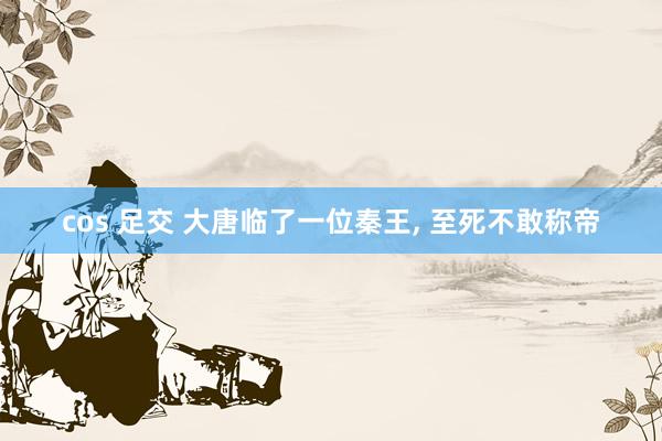 cos 足交 大唐临了一位秦王， 至死不敢称帝