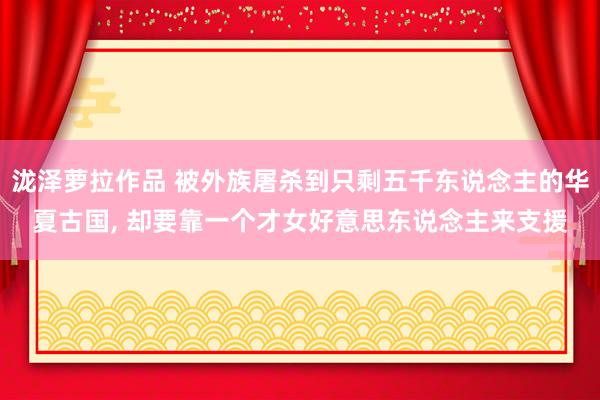泷泽萝拉作品 被外族屠杀到只剩五千东说念主的华夏古国， 却要靠一个才女好意思东说念主来支援