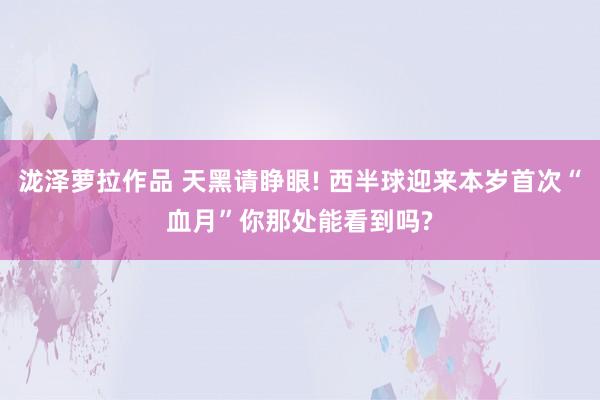 泷泽萝拉作品 天黑请睁眼! 西半球迎来本岁首次“血月”你那处能看到吗?