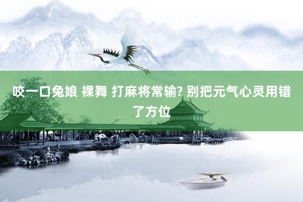 咬一口兔娘 裸舞 打麻将常输? 别把元气心灵用错了方位