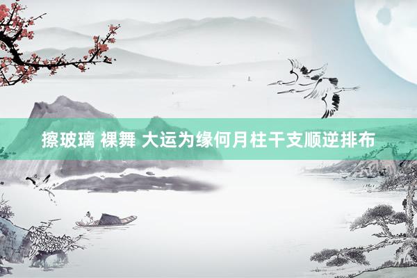 擦玻璃 裸舞 大运为缘何月柱干支顺逆排布