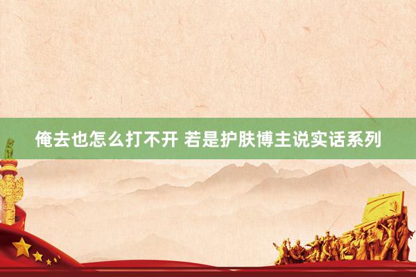 俺去也怎么打不开 若是护肤博主说实话系列