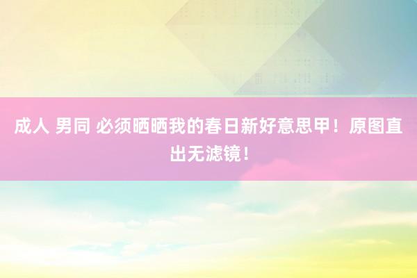 成人 男同 必须晒晒我的春日新好意思甲！原图直出无滤镜！