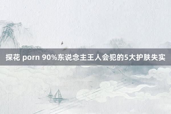 探花 porn 90%东说念主王人会犯的5大护肤失实
