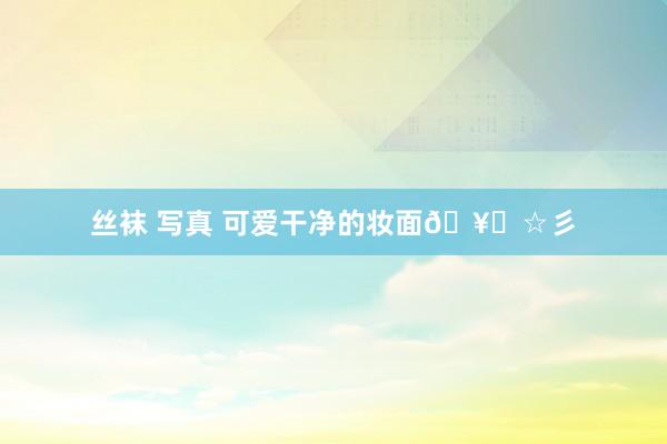 丝袜 写真 可爱干净的妆面🥖☆彡