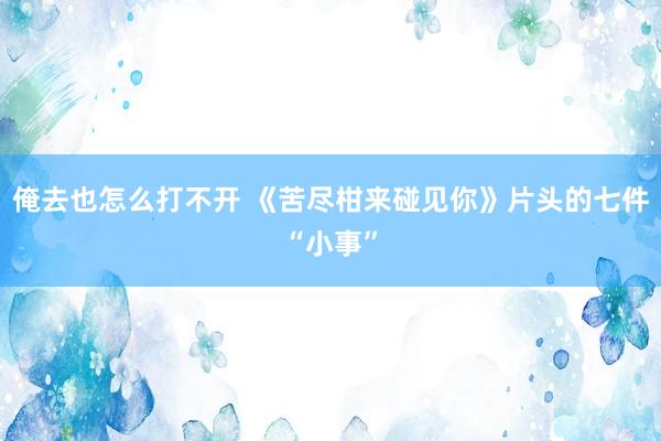 俺去也怎么打不开 《苦尽柑来碰见你》片头的七件“小事”