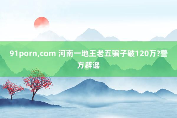 91porn，com 河南一地王老五骗子破120万?警方辟谣