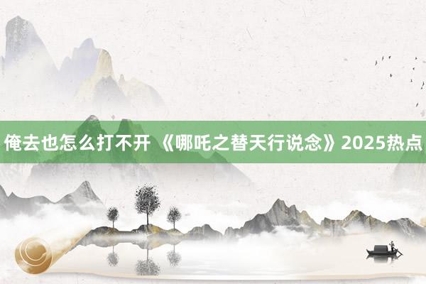 俺去也怎么打不开 《哪吒之替天行说念》2025热点