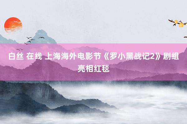 白丝 在线 上海海外电影节《罗小黑战记2》剧组亮相红毯
