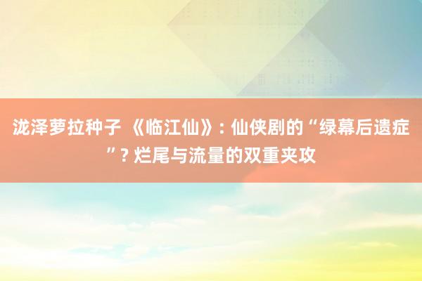 泷泽萝拉种子 《临江仙》: 仙侠剧的“绿幕后遗症”? 烂尾与流量的双重夹攻