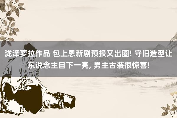 泷泽萝拉作品 包上恩新剧预报又出圈! 守旧造型让东说念主目下一亮， 男主古装很惊喜!