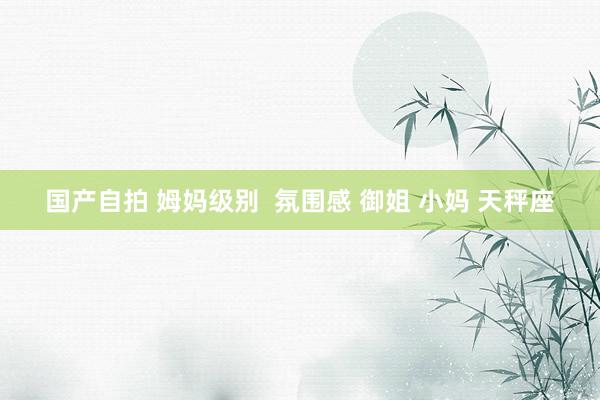 国产自拍 姆妈级别  氛围感 御姐 小妈 天秤座