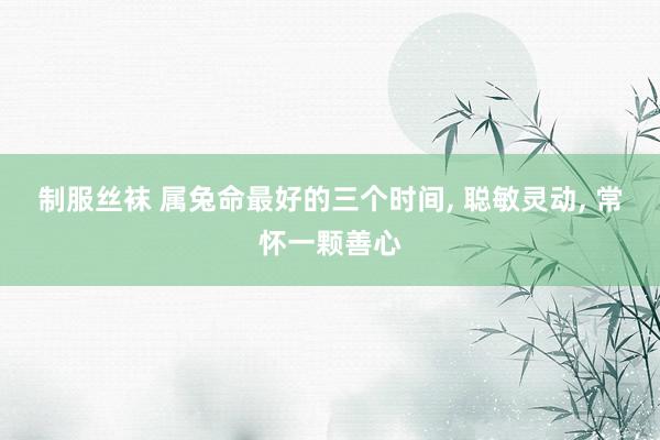 制服丝袜 属兔命最好的三个时间， 聪敏灵动， 常怀一颗善心