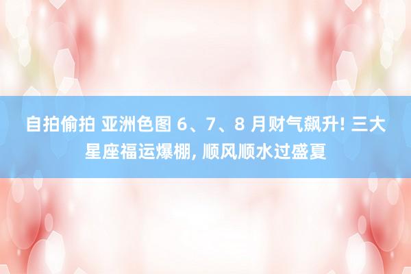 自拍偷拍 亚洲色图 6、7、8 月财气飙升! 三大星座福运爆棚， 顺风顺水过盛夏