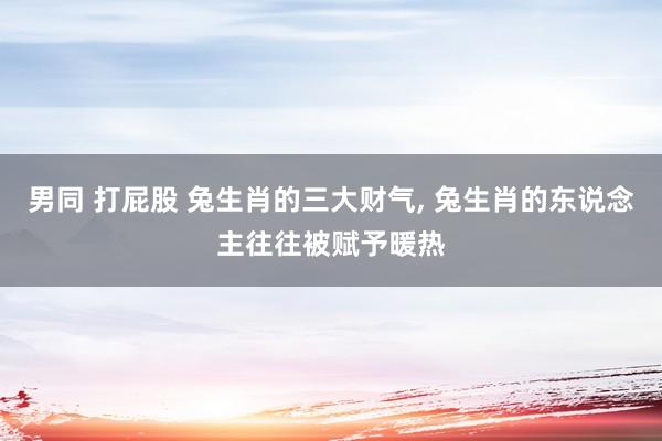 男同 打屁股 兔生肖的三大财气， 兔生肖的东说念主往往被赋予暖热